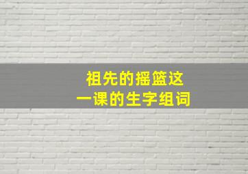 祖先的摇篮这一课的生字组词