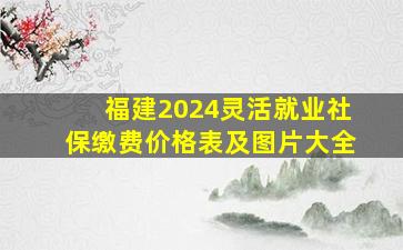 福建2024灵活就业社保缴费价格表及图片大全