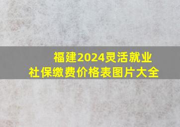 福建2024灵活就业社保缴费价格表图片大全