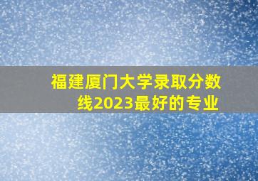 福建厦门大学录取分数线2023最好的专业