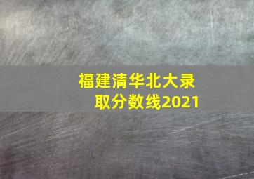 福建清华北大录取分数线2021