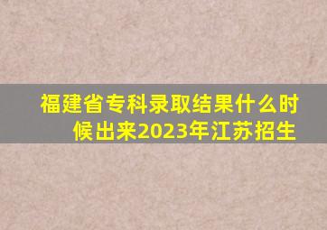 福建省专科录取结果什么时候出来2023年江苏招生