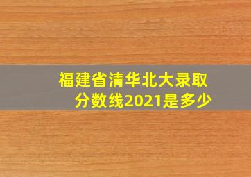 福建省清华北大录取分数线2021是多少