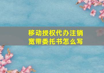 移动授权代办注销宽带委托书怎么写