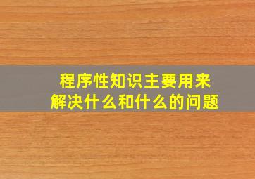 程序性知识主要用来解决什么和什么的问题