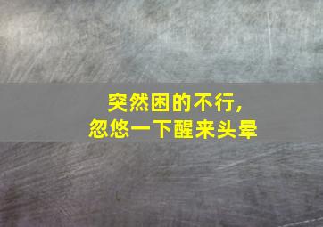 突然困的不行,忽悠一下醒来头晕