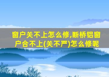 窗户关不上怎么修,断桥铝窗户合不上(关不严)怎么修呢