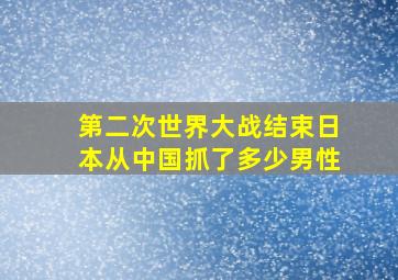 第二次世界大战结束日本从中国抓了多少男性