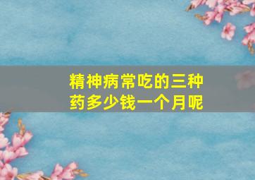 精神病常吃的三种药多少钱一个月呢