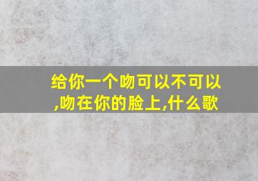 给你一个吻可以不可以,吻在你的脸上,什么歌