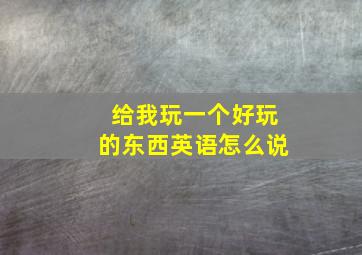 给我玩一个好玩的东西英语怎么说