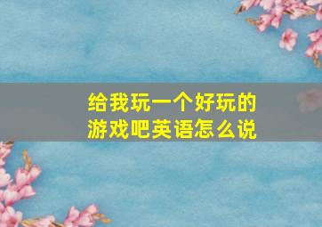 给我玩一个好玩的游戏吧英语怎么说