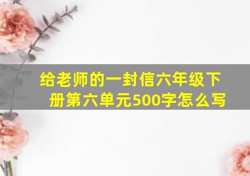 给老师的一封信六年级下册第六单元500字怎么写