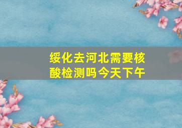 绥化去河北需要核酸检测吗今天下午