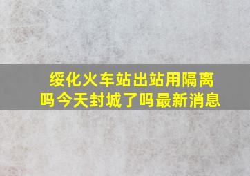 绥化火车站出站用隔离吗今天封城了吗最新消息