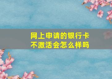 网上申请的银行卡不激活会怎么样吗