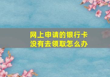 网上申请的银行卡没有去领取怎么办