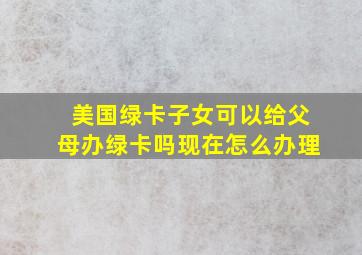 美国绿卡子女可以给父母办绿卡吗现在怎么办理