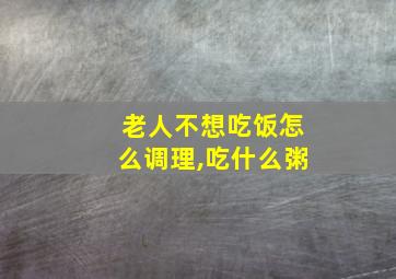 老人不想吃饭怎么调理,吃什么粥