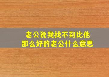 老公说我找不到比他那么好的老公什么意思