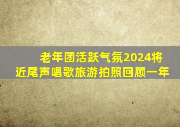 老年团活跃气氛2024将近尾声唱歌旅游拍照回顾一年