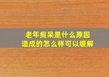 老年痴呆是什么原因造成的怎么样可以缓解