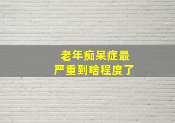 老年痴呆症最严重到啥程度了