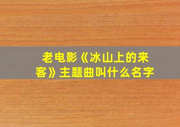 老电影《冰山上的来客》主题曲叫什么名字