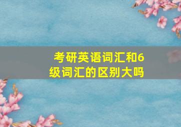 考研英语词汇和6级词汇的区别大吗