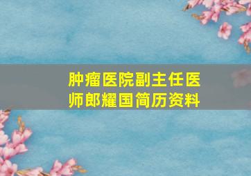 肿瘤医院副主任医师郎耀国简历资料