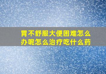 胃不舒服大便困难怎么办呢怎么治疗吃什么药