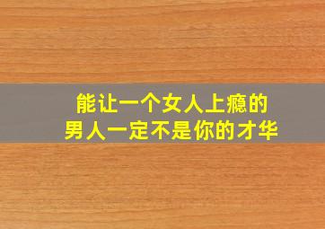 能让一个女人上瘾的男人一定不是你的才华