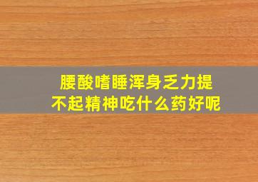 腰酸嗜睡浑身乏力提不起精神吃什么药好呢