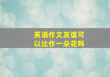 英语作文友谊可以比作一朵花吗