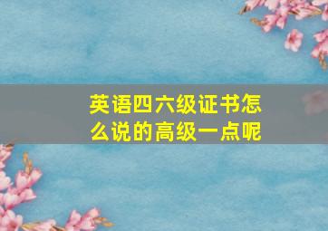 英语四六级证书怎么说的高级一点呢