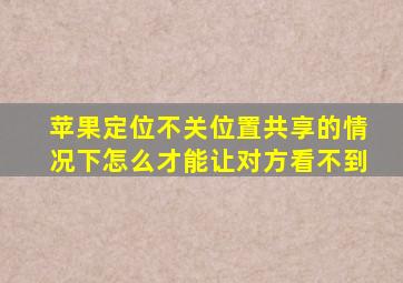 苹果定位不关位置共享的情况下怎么才能让对方看不到