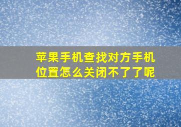 苹果手机查找对方手机位置怎么关闭不了了呢