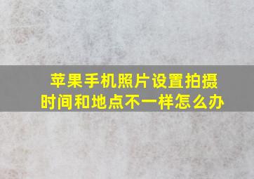 苹果手机照片设置拍摄时间和地点不一样怎么办