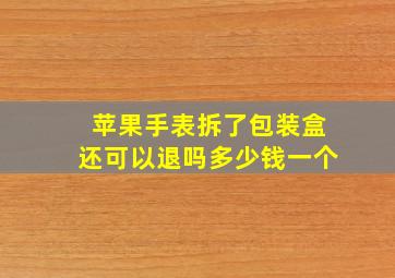 苹果手表拆了包装盒还可以退吗多少钱一个