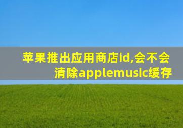 苹果推出应用商店id,会不会清除applemusic缓存