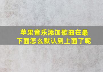 苹果音乐添加歌曲在最下面怎么默认到上面了呢