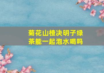 菊花山楂决明子绿茶能一起泡水喝吗