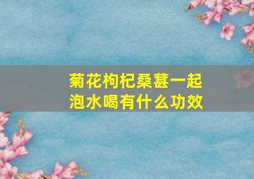 菊花枸杞桑葚一起泡水喝有什么功效