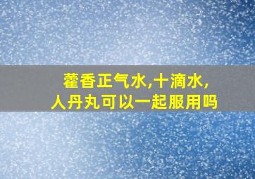 藿香正气水,十滴水,人丹丸可以一起服用吗