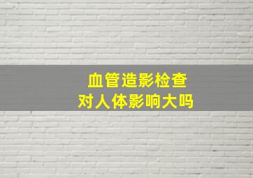 血管造影检查对人体影响大吗