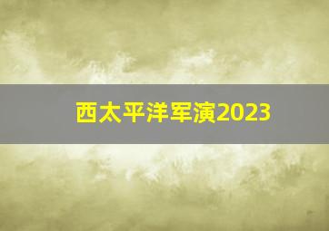 西太平洋军演2023