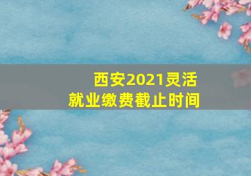 西安2021灵活就业缴费截止时间