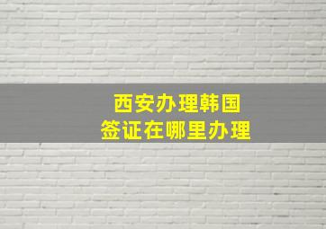 西安办理韩国签证在哪里办理