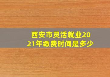 西安市灵活就业2021年缴费时间是多少