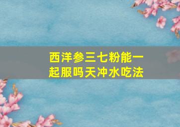 西洋参三七粉能一起服吗天冲水吃法